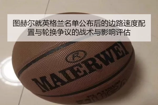 图赫尔就英格兰名单公布后的边路速度配置与轮换争议的战术与影响评估